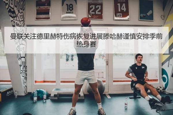 曼联关注德里赫特伤病恢复进展滕哈赫谨慎安排季前热身赛