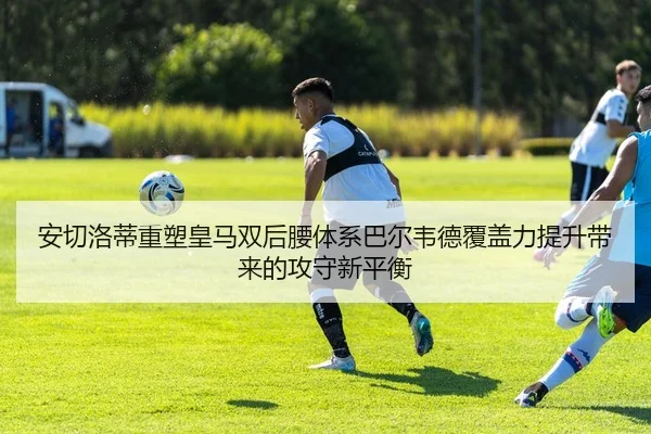 安切洛蒂重塑皇马双后腰体系巴尔韦德覆盖力提升带来的攻守新平衡